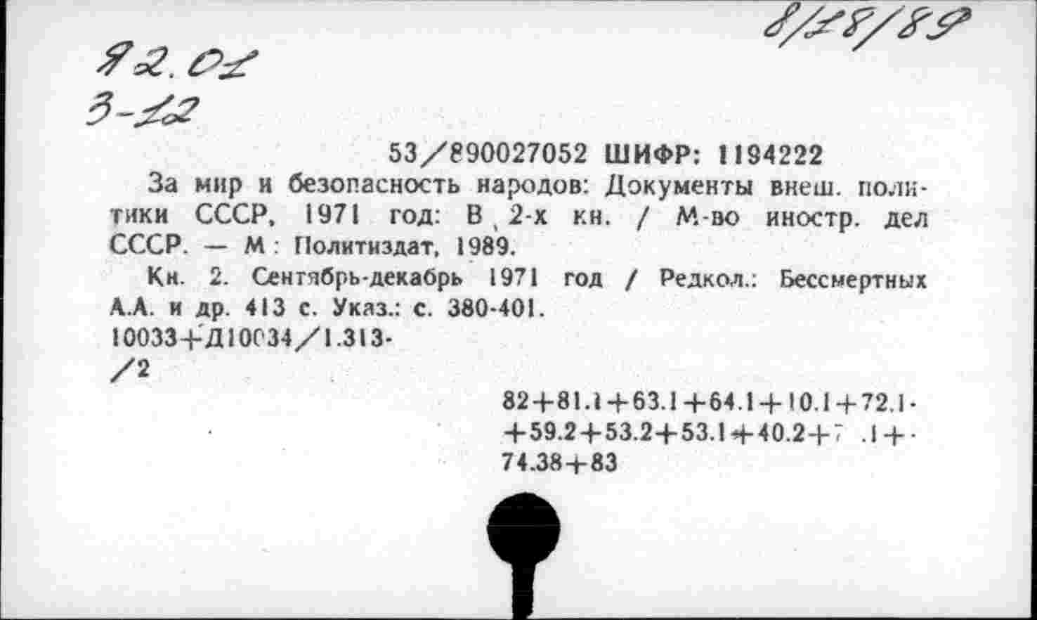 ﻿53/890027052 ШИФР: 1194222
За мир и безопасность народов: Документы внеш, политики СССР, 1971 год: В , 2-х кн. / М во иностр, дел СССР. — М : Политиздат, 1989.
Кн. 2. Сентябрь-декабрь 1971 год / Редкол.: Бессмертных А.А. и др. 413 С. Указ.: с. 380-401.
10033+Д10034/1.313-
/2
82+81.1+63.1+64.1 + 10.1+72.1-
+ 59.2+53.2+53.1 + 40.2+7 .1 + -74.38+83